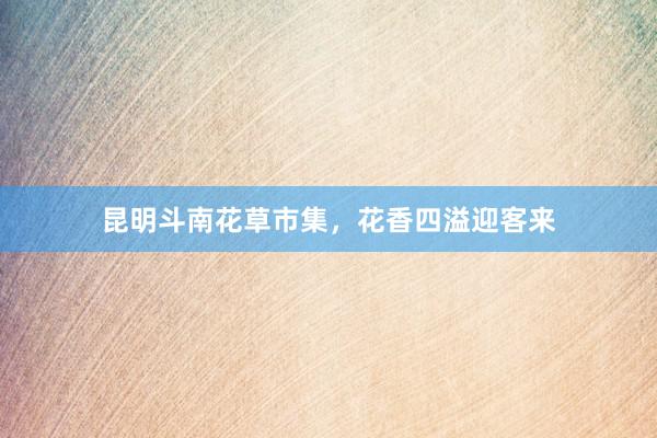 昆明斗南花草市集，花香四溢迎客来