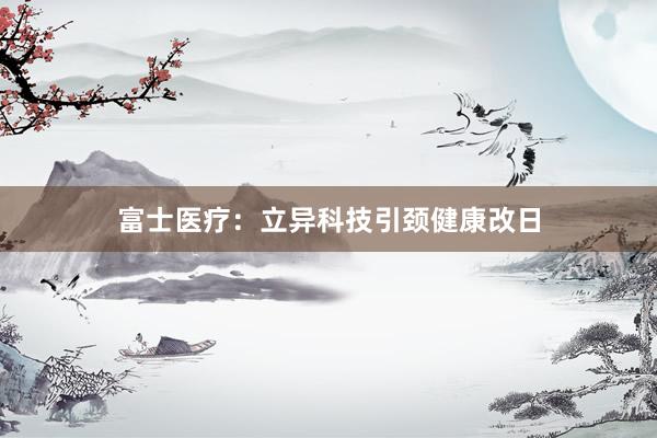 富士医疗：立异科技引颈健康改日