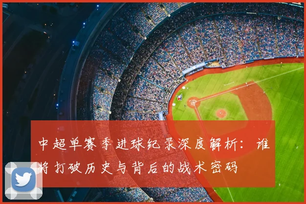 中超单赛季进球纪录深度解析:谁将打破历史与背后的战术密码