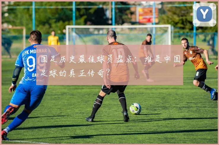 国足历史最佳球员盘点：谁是中国足球的真正传奇？