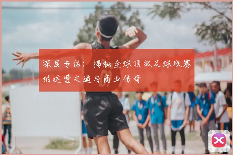 深度专访：揭秘全球顶级足球联赛的运营之道与商业传奇