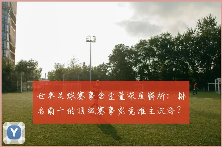 世界足球赛事含金量深度解析：排名前十的顶级赛事究竟谁主沉浮？
