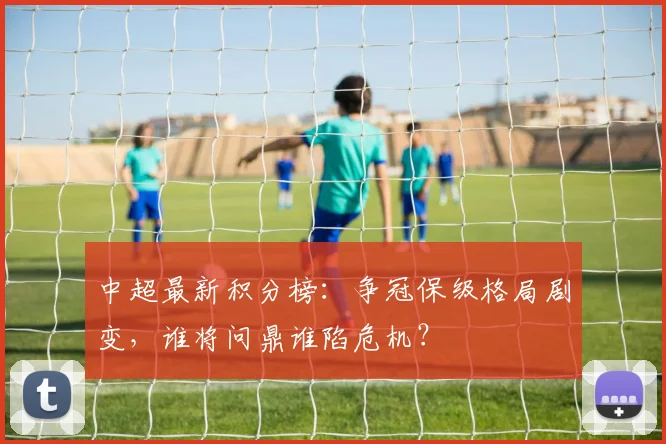 中超最新积分榜：争冠保级格局剧变，谁将问鼎谁陷危机？