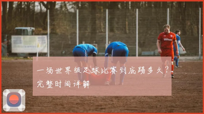 一场世界级足球比赛到底踢多久？完整时间详解