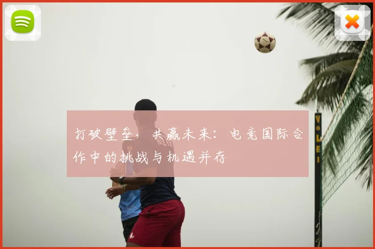打破壁垒，共赢未来：电竞国际合作中的挑战与机遇并存