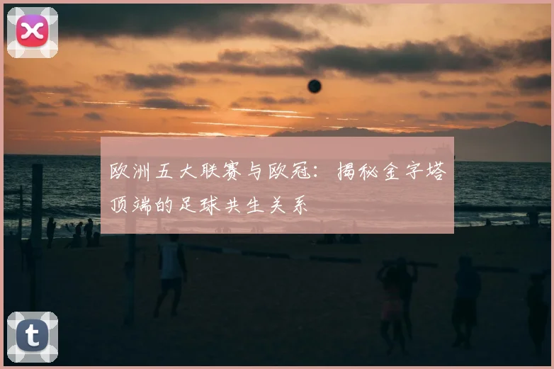 欧洲五大联赛与欧冠:揭秘金字塔顶端的足球共生关系