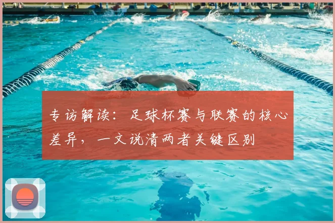 专访解读：足球杯赛与联赛的核心差异，一文说清两者关键区别