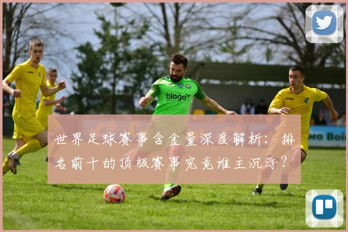 世界足球赛事含金量深度解析:排名前十的顶级赛事究竟谁主沉浮?
